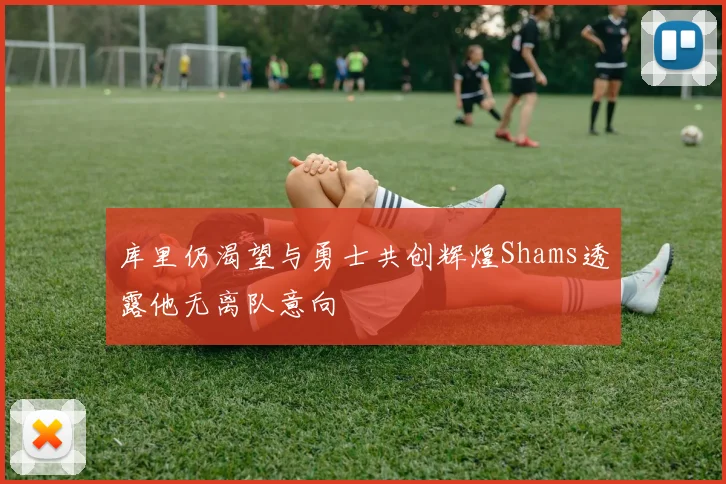 库里仍渴望与勇士共创辉煌Shams透露他无离队意向