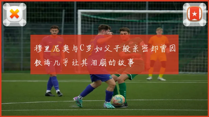 穆里尼奥与C罗如父子般亲密却曾因教诲几乎让其泪崩的故事