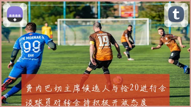 费内巴切主席候选人与恰20进行会谈球员对转会持积极开放态度
