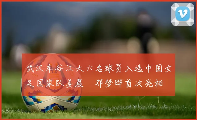武汉车谷江大六名球员入选中国女足国家队姜晨璟邓梦晔首次亮相