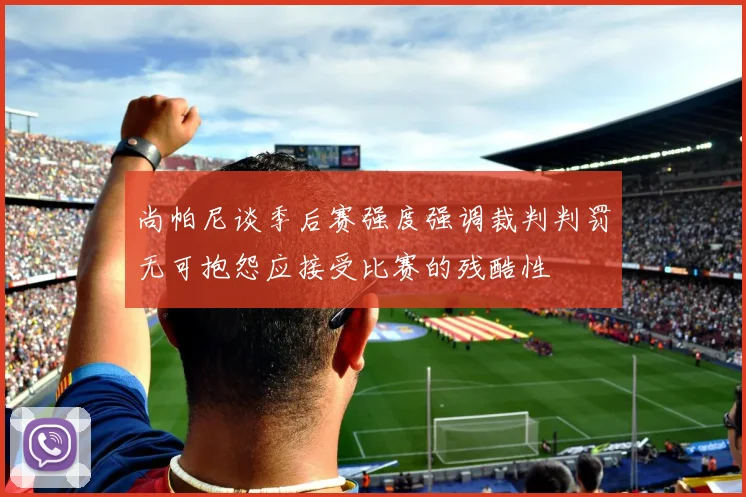 尚帕尼谈季后赛强度强调裁判判罚无可抱怨应接受比赛的残酷性