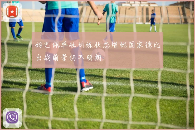 姆巴佩单独训练状态堪忧国家德比出战前景仍不明朗