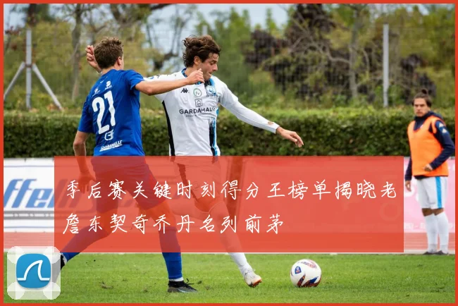 季后赛关键时刻得分王榜单揭晓老詹东契奇乔丹名列前茅
