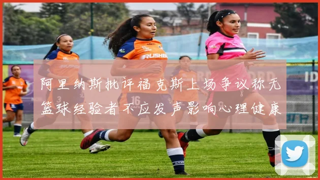阿里纳斯批评福克斯上场争议称无篮球经验者不应发声影响心理健康