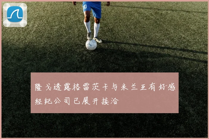 隆戈透露格雷茨卡与米兰互有好感经纪公司已展开接洽