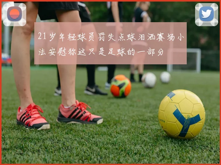 21岁年轻球员罚失点球泪洒赛场小法安慰称这只是足球的一部分