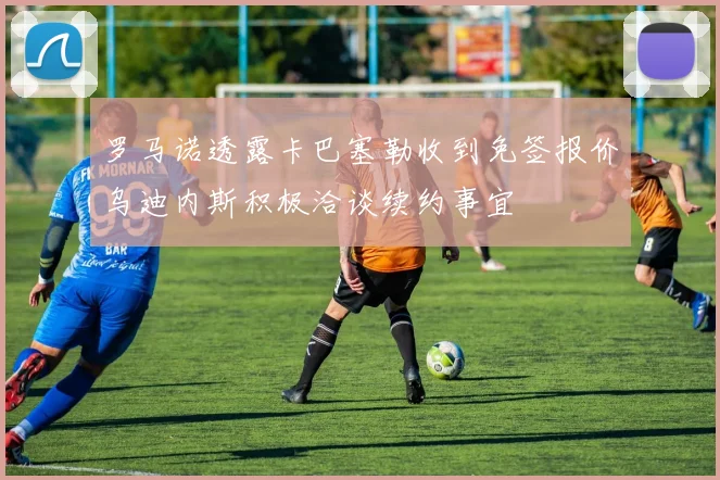 罗马诺透露卡巴塞勒收到免签报价乌迪内斯积极洽谈续约事宜