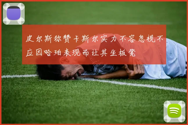 皮尔斯称赞卡斯尔实力不容忽视不应因哈珀表现而让其坐板凳