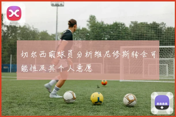 切尔西前球员分析维尼修斯转会可能性及其个人意愿