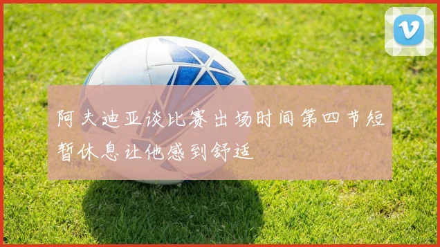 阿夫迪亚谈比赛出场时间第四节短暂休息让他感到舒适