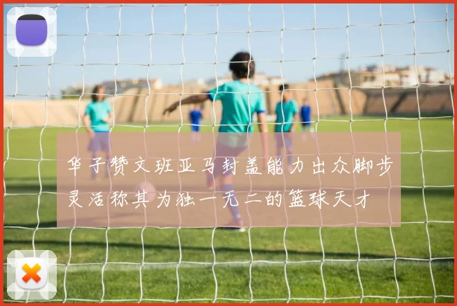 华子赞文班亚马封盖能力出众脚步灵活称其为独一无二的篮球天才