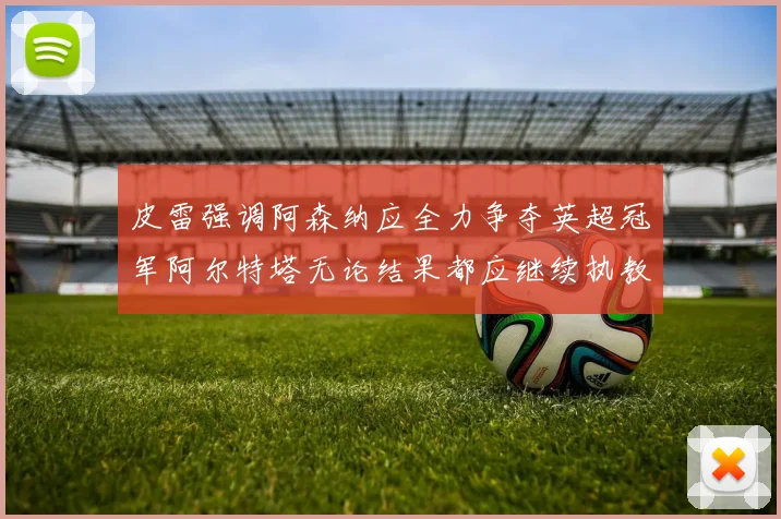 皮雷强调阿森纳应全力争夺英超冠军阿尔特塔无论结果都应继续执教