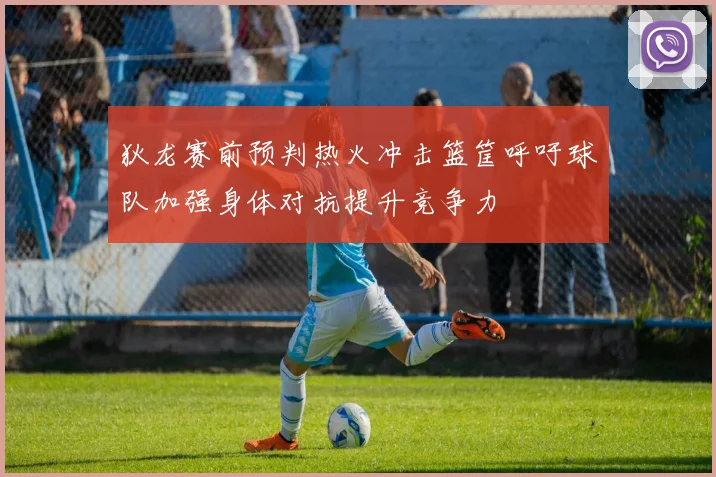 狄龙赛前预判热火冲击篮筐呼吁球队加强身体对抗提升竞争力