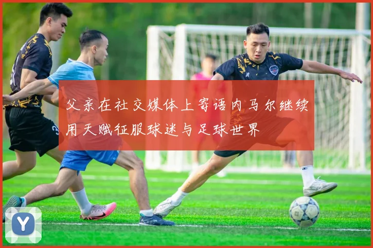 父亲在社交媒体上寄语内马尔继续用天赋征服球迷与足球世界
