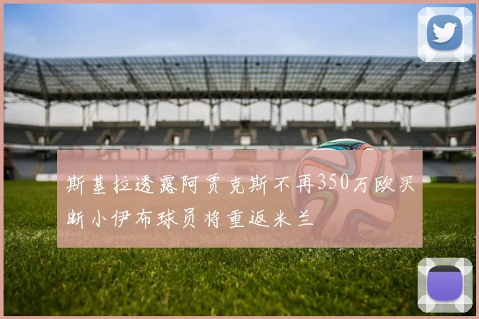 斯基拉透露阿贾克斯不再350万欧买断小伊布球员将重返米兰