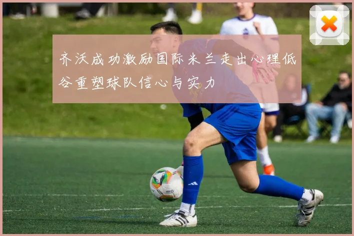 齐沃成功激励国际米兰走出心理低谷重塑球队信心与实力