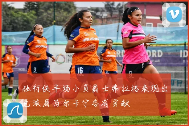 独行侠半场小负爵士弗拉格表现出色浓眉马尔卡宁各有贡献